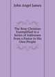 The Rrue Christian Exemplified in a Series of Addresses from a Pastor to His Own People, John Angel James 