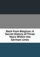 Back from Belgium: A Secret History of Three Years Within the German Lines, 
