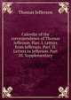 Calendar of the correspondence of Thomas Jefferson. Part. I. Letters from Jefferson. Part. II. Letters to Jefferson. Part III. Supplementary, Thomas Jefferson 