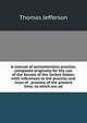 A manual of parliamentary practice, composed originally for the use of the Senate of the United States: with references to the practice and rules of . practice of the present time, to which are ad, Thomas Jefferson 