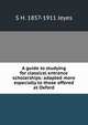 A guide to studying for classical entrance scholarships: adapted more especially to those offered at Oxford, S H. 1857-1911 Jeyes 