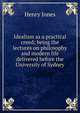 Idealism as a practical creed; being the lectures on philosophy and modern life delivered before the University of Sydney, Jones Henry 