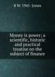 Money is power; a scientific, historic and practical treatise on the subject of finance, R W. 1941- Jones 