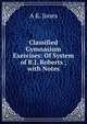 Classified Gymnasium Exercises: Of System of R.J. Roberts ; with Notes, A K. Jones 