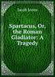Spartacus, Or, the Roman Gladiator: A Tragedy, Jacob Jones 