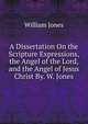 A Dissertation On the Scripture Expressions, the Angel of the Lord, and the Angel of Jesus Christ By. W. Jones., Jones William 