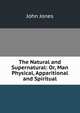 The Natural and Supernatural: Or, Man Physical, Apparitional and Spiritual, Jones John 
