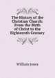 The History of the Christian Church: From the Birth of Christ to the Eighteenth Century, Jones William 