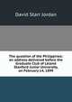 The question of the Philippines: an address delivered before the Graduate Club of Leland Stanford Junior University, on February 14, 1899, David Starr Jordan 