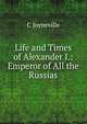 Life and Times of Alexander I.: Emperor of All the Russias, C Joyneville 