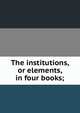 The institutions, or elements, in four books;, 