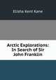 Arctic Explorations: In Search of Sir John Franklin, Elisha Kent Kane 