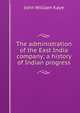 The administration of the East India company; a history of Indian progress, Kaye John William 