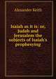 Isaiah as it is: or, Judah and Jerusalem the subjects of Isaiah's prophesying, Alexander Keith 