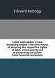 Labor and capital: a new monetary system : the only means of securing the respective rights of labor and property and of protecting the public from financial revulsions, Edward Kellogg 