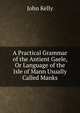 A Practical Grammar of the Antient Gaele, Or Language of the Isle of Mann Usually Called Manks, John Kelly 