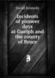 Incidents of pioneer days at Guelph and the county of Bruce, David Kennedy 