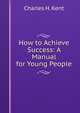 How to Achieve Success: A Manual for Young People, Charles H. Kent 