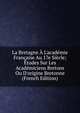 La Bretagne ? L'acad?mie Fran?aise Au 17e Si?cle; ?tudes Sur Les Acad?miciens Bretons Ou D'origine Bretonne (French Edition), 