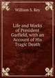 Life and Works of President Garfield, with an Account of His Tragic Death, William S. Key 