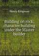 Building on rock; character building under the Master builder, Henry Kingman 