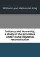 Industry and humanity; a study in the principles under-lying industrial reconstruction, William Lyon Mackenzie King 
