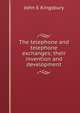 The telephone and telephone exchanges; their invention and development, John E Kingsbury 
