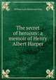 The secret of heroism: a memoir of Henry Albert Harper, William Lyon Mackenzie King 
