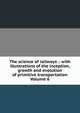 The science of railways .: with illustrations of the inception, growth and evolution of primitive transportation Volume 6, 