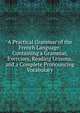 A Practical Grammar of the French Language: Containing a Grammar, Exercises, Reading Lessons, and a Complete Pronouncing Vocabulary, 