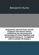 Arguments, derived from sacred scripture and sound reason, exhibiting the necessity and advantages of infant baptism, and proving sprinkling or . it, together with a number of essays o, Benjamin Kurtz 