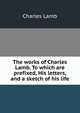 The works of Charles Lamb. To which are prefixed, His letters, and a sketch of his life, Charles Lamb 