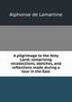 A pilgrimage to the Holy Land; comprising recollections, sketches, and reflections made during a tour in the East, Alphonse de Lamartine 