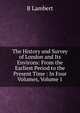 The History and Survey of London and Its Environs: From the Earliest Period to the Present Time : In Four Volumes, Volume 1, B Lambert 