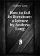 How to fail in literature: a lecture by Andrew Lang, Lang, Andrew, 1844-1912 