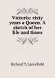 Victoria: sixty years a Queen. A sketch of her life and times, Richard T. Lancefield 