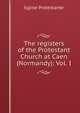 The registers of the Protestant Church at Caen (Normandy): Vol. I, Eglise Protestante 