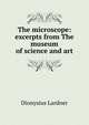 The microscope: excerpts from The museum of science and art, Dionysius Lardner 