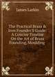 The Practical Brass & Iron Founder'S Guide: A Concise Treatise On the Art of Brass Founding, Moulding ., James Larkin 