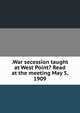 .War secession taught at West Point? Read at the meeting May 5, 1909, 