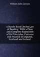 A Handy Book On the Law of Banking: With a Clear and Complete Exposition of Its Principles, Customs and Practice in England, Scotland and Ireland ., William John Lawson 