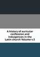 A history of auricular confession and indulgences in the Latin church Volume v.3, 