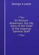 Sir William Robertson, the life story of the Chief of the Imperial General Staff, George A Leask 