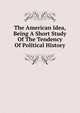 The American Idea, Being A Short Study Of The Tendency Of Political History, 
