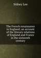 The French renaissance in England; an account of the literary relations of England and France in the sixteenth century, Lee, Sidney Sir 