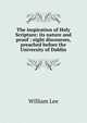 The inspiration of Holy Scripture: its nature and proof : eight discourses, preached before the University of Dublin, William Lee 