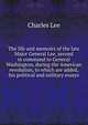 The life and memoirs of the late Major General Lee, second in command to General Washington, during the American revolution, to which are added, his political and military essays, Charles Lee 