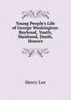 Young People's Life of George Washington: Boyhood, Youth, Manhood, Death, Honors, Lee, Henry 