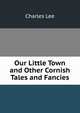 Our Little Town and Other Cornish Tales and Fancies, Charles Lee 
