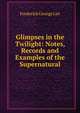 Glimpses in the Twilight: Notes, Records and Examples of the Supernatural, Frederick George Lee 